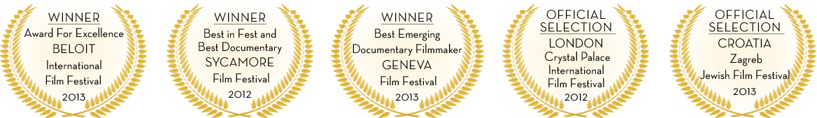 Awards WINNER Award For Excellence BELOIT International Flm Festival 2013; WINNER Best in Fest and Best Documentary SYCAMORE Film Festival 2012; WINNER Best Emerging Documentary Filmmaker GENEVA Film Festival 2013 Best Documentary; OFFICIAL SELECTION LONDON Crystal Palace International Film Festival 2012 Best Documentary; OFFICIAL SELECTION CROATIA Zagreb Jewish Film Festival 2013